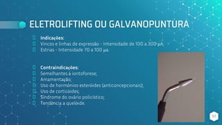 ELETROLIFTING OU GALVANOPUNTURA
⬥ Indicações:
⬥ Vincos e linhas de expressão - Intensidade de 100 a 300 μA;
⬥ Estrias - Intensidade 70 a 100 μa.
⬥ Contraindicações:
⬥ Semelhantes à iontoforese;
⬥ Amamentação;
⬥ Uso de hormônios esteróides (anticoncepcionais);
⬥ Uso de corticóides;
⬥ Síndrome do ovário policístico;
⬥ Tendência a quelóide.
57
 