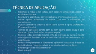 TÉCNICA DE APLICAÇÃO
⬥ Higienizar a região a ser tratada com sabonete antisséptico, álcool ou
emulsão de limpeza.
⬥ Configurar o aparelho de corrente galvânica em microamperagem.
⬥ Utilizar agulha esterilizada de calibre 0,20 com 4 milímetros de
comprimento.
⬥ O jacaré vermelho é sempre o pólo ATIVO e o preto é o pólo DISPERSIVO.
(Consenso literário).
⬥ Técnica de aplicação: caneta com ou sem agulha (polo ativo) e polo
dispersivo (placa de alumínio e esponja vegetal)
⬥ Punturar toda a extensão do sulco, linha de expressão ou estria contando
dois segundos. Também pode ser utilizada a técnica de deslizamento ou
escarificação.
⬥ Pode-se complementar o tratamento aplicando substâncias à base de
aminoácidos de colágeno e elastina ou substâncias hidrossolúveis.
⬥ Finalizar aplicando bloqueador solar.
⬥ Não tomar sol. 58
 