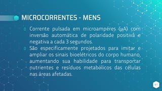 MICROCORRENTES - MENS
⬥ Corrente pulsada em microampéres (μA) com
inversão automática de polaridade positiva e
negativa a cada 3 segundos.
⬥ São especificamente projetados para imitar e
ampliar os sinais bioelétricos do corpo humano,
aumentando sua habilidade para transportar
nutrientes e resíduos metabólicos das células
nas áreas afetadas.
61
 
