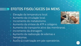 EFEITOS FISIOLÓGICOS DA MENS
⬥ Elevação da temperatura local.
⬥ Aumento da circulação local.
⬥ Incremento do metabolismo.
⬥ Aumento da síntese de ATP e colágeno.
⬥ Aumento do transporte ativo das membranas.
⬥ Incremento da drenagem.
⬥ Aumento da reabsorção de edemas e
hematomas.
⬥ Auxílio à cicatrização em pós-operatórios.
62
 