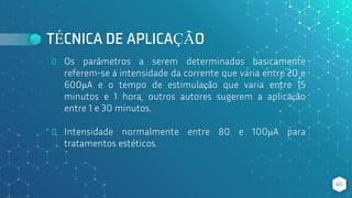 TÉCNICA DE APLICAÇÃO
⬥ Os parâmetros a serem determinados basicamente
referem-se à intensidade da corrente que varia entre 20 e
600μA e o tempo de estimulação que varia entre 15
minutos e 1 hora, outros autores sugerem a aplicação
entre 1 e 30 minutos.
⬥ Intensidade normalmente entre 80 e 100μA para
tratamentos estéticos.
65
 