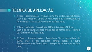 TÉCNICA DE APLICAÇÃO
⬥ 1ª Fase – Normalização – frequência: 100hz e intensidade 500ma,
usar o gel condutor, caneta do centro para as extremidades de
forma lenta – Tempo de 10 minutos na face total;
⬥ 2ª Fase – Nutrição – Frequência: 100hz intensidade 100ma,
⬥ usar o gel condutor, caneta em zig zag de forma lenta – Tempo
de 10 minutos na face total;
⬥ 3ª Fase – Bioestimulação – Frequência: 1hz e intensidade de
50ma, usar o gel condutor, caneta parada e outra
movimentando de forma lenta - Tempo de 10 minutos na face
total;
67
 