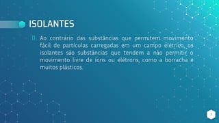 ISOLANTES
⬥ Ao contrário das substâncias que permitem movimento
fácil de partículas carregadas em um campo elétrico, os
isolantes são substâncias que tendem a não permitir o
movimento livre de íons ou elétrons, como a borracha e
muitos plásticos.
7
 