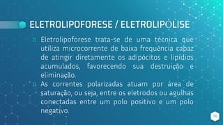 ELETROLIPOFORESE / ELETROLIPÓLISE
⬥ Eletrolipoforese trata-se de uma técnica que
utiliza microcorrente de baixa frequência capaz
de atingir diretamente os adipócitos e lipídios
acumulados, favorecendo sua destruição e
eliminação.
⬥ As correntes polarizadas atuam por área de
saturação, ou seja, entre os eletrodos ou agulhas
conectadas entre um polo positivo e um polo
negativo.
70
 