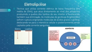 Eletrolipólise
⬥ Técnica que utiliza corrente elétrica de baixa frequência (em
média de 25Hz), que atua diretamente ao nível dos adipócitos
produzindo a quebra dos lipídios de seu interior e favorecendo
também sua eliminação. As moléculas de gorduras (triglicérides)
sofrem ruptura originando moléculas de ácidos graxos e glicerol,
deslocando-se para o interstício celular e posteriormente sendo
captados pela corrente sanguínea.
71
Eletro Lipólise
 