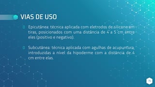 VIAS DE USO
⬥ Epicutânea: técnica aplicada com eletrodos de silicone em
tiras, posicionados com uma distância de 4 a 5 cm entre
eles (positivo e negativo).
⬥ Subcutânea: técnica aplicada com agulhas de acupuntura,
introduzidas a nível da hipoderme com a distância de 4
cm entre elas.
76
 