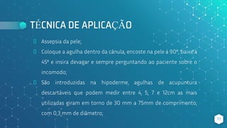 TÉCNICA DE APLICAÇÃO
⬥ Assepsia da pele;
⬥ Coloque a agulha dentro da cânula, encoste na pele à 90º, baixe à
45º e insira devagar e sempre perguntando ao paciente sobre o
incomodo;
⬥ São introduzidas na hipoderme, agulhas de acupuntura
descartáveis que podem medir entre 4, 5, 7 e 12cm as mais
utilizadas giram em torno de 30 mm a 75mm de comprimento,
com 0,3 mm de diâmetro;
77
 