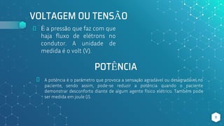 VOLTAGEM OU TENSÃO
⬥ É a pressão que faz com que
haja fluxo de elétrons no
condutor. A unidade de
medida é o volt (V).
⬥ A potência é o parâmetro que provoca a sensação agradável ou desagradável no
paciente, sendo assim, pode-se reduzir a potência quando o paciente
demonstrar desconforto diante de algum agente físico elétrico. Também pode
ser medida em joule (J).
8
POTÊNCIA
 
