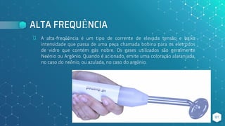 ALTA FREQUÊNCIA
⬥ A alta-freqüência é um tipo de corrente de elevada tensão e baixa
intensidade que passa de uma peça chamada bobina para os eletrodos
de vidro que contém gás nobre. Os gases utilizados são geralmente
Neônio ou Argônio. Quando é acionado, emite uma coloração alaranjada,
no caso do neônio, ou azulada, no caso do argônio.
81
 