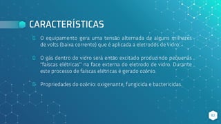 CARACTERÍSTICAS
⬥ O equipamento gera uma tensão alternada de alguns milhares
de volts (baixa corrente) que é aplicada a eletrodos de vidro.
⬥ O gás dentro do vidro será então excitado produzindo pequenas
“faíscas elétricas” na face externa do eletrodo de vidro. Durante
este processo de faíscas elétricas é gerado ozônio.
⬥ Propriedades do ozônio: oxigenante, fungicida e bactericidas.
82
 