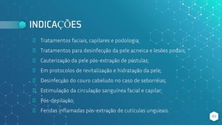 INDICAÇÕES
⬥ Tratamentos faciais, capilares e podologia;
⬥ Tratamentos para desinfecção da pele acneica e lesões podais;
⬥ Cauterização da pele pós-extração de pústulas;
⬥ Em protocolos de revitalização e hidratação da pele;
⬥ Desinfecção do couro cabeludo no caso de seborréias;
⬥ Estimulação da circulação sanguínea facial e capilar;
⬥ Pós-depilação;
⬥ Feridas inflamadas pós-extração de cutículas ungueais.
83
 