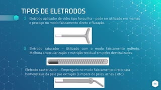 TIPOS DE ELETRODOS
⬥ Eletrodo aplicador de vidro tipo forquilha – pode ser utilizado em mamas
e pescoço no modo faiscamento direto e fluxação.
86
⬥ Eletrodo saturador – Utilizado com o modo faiscamento indireto.
Melhora a vascularização e nutrição tecidual em peles desvitalizadas.
Eletrodo cauterizador – Empregado no modo faiscamento direto para
homeostasia da pele pós extração (Limpeza de peles, acnes e etc.).
 