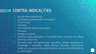 CONTRA-INDICAÇÕES
⬥ Uso de toxína botulínica;
⬥ Cardiopatia, presença de marcapasso;
⬥ Tumor local;
⬥ Gravidez;
⬥ HA e diabetes descompensados;
⬥ Psoríase;
⬥ Alergia à corrente;
⬥ Somente para polarizada e micropolarizada: presença de metais
internos e externos;
⬥ Somente para micropolarizada: hemofilia, vitiligo, quelóides ou
propensão a quelóides, lesões abertas, processo inflamatório
sistêmico ou paciente que está fazendo uso de antiinflamatórios
ou corticóides. 87
 