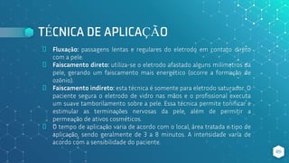 TÉCNICA DE APLICAÇÃO
⬥ Fluxação: passagens lentas e regulares do eletrodo em contato direto
com a pele.
⬥ Faiscamento direto: utiliza-se o eletrodo afastado alguns milímetros da
pele, gerando um faiscamento mais energético (ocorre a formação de
ozônio).
⬥ Faiscamento indireto: esta técnica é somente para eletrodo saturador. O
paciente segura o eletrodo de vidro nas mãos e o profissional executa
um suave tamborilamento sobre a pele. Essa técnica permite tonificar e
estimular as terminações nervosas da pele, além de permitir a
permeação de ativos cosméticos.
⬥ O tempo de aplicação varia de acordo com o local, área tratada e tipo de
aplicação, sendo geralmente de 3 a 8 minutos. A intensidade varia de
acordo com a sensibilidade do paciente.
89
 