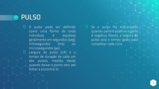 PULSO
⬥ O pulso pode ser definido
como uma forma de onda
individual, é expresso
geralmente em segundos (seg),
milissegundos (ms) ou
microssegundos (μs).
⬥ Largura de pulso (LP) é o
tempo de duração de cada um
dos pulsos, medido desde
quando deixar o ponto zero até
voltar a encontrá-lo.
⬥ Se o pulso for bidirecional,
quando parte é positiva e parte
é negativa (fases), a largura de
pulso será o tempo gasto para
completar cada ciclo.
9
 