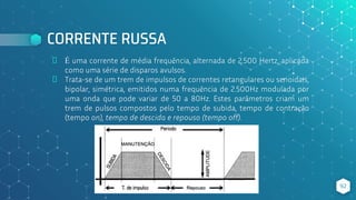 CORRENTE RUSSA
⬥ É uma corrente de média frequência, alternada de 2.500 Hertz, aplicada
como uma série de disparos avulsos.
⬥ Trata-se de um trem de impulsos de correntes retangulares ou senoidais,
bipolar, simétrica, emitidos numa frequência de 2.500Hz modulada por
uma onda que pode variar de 50 a 80Hz. Estes parâmetros criam um
trem de pulsos compostos pelo tempo de subida, tempo de contração
(tempo on), tempo de descida e repouso (tempo off).
92
 