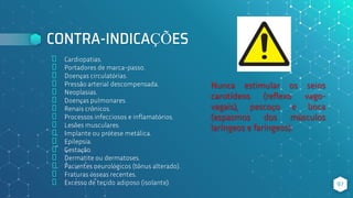 CONTRA-INDICAÇÕES
⬥ Cardiopatias.
⬥ Portadores de marca-passo.
⬥ Doenças circulatórias.
⬥ Pressão arterial descompensada.
⬥ Neoplasias.
⬥ Doenças pulmonares.
⬥ Renais crônicos.
⬥ Processos infecciosos e inflamatórios.
⬥ Lesões musculares.
⬥ Implante ou prótese metálica.
⬥ Epilepsia.
⬥ Gestação.
⬥ Dermatite ou dermatoses.
⬥ Pacientes neurológicos (tônus alterado).
⬥ Fraturas ósseas recentes.
⬥ Excesso de tecido adiposo (isolante). 97
Nunca estimular os seios
carotídeos (reflexo vago-
vagais), pescoço e boca
(espasmos dos músculos
laríngeos e faríngeos).
 