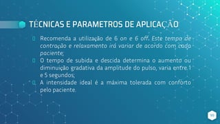 TÉCNICAS E PARAMETROS DE APLICAÇÃO
⬥ Recomenda a utilização de 6 on e 6 off. Este tempo de
contração e relaxamento irá variar de acordo com cada
paciente;
⬥ O tempo de subida e descida determina o aumento ou
diminuição gradativa da amplitude do pulso, varia entre 1
e 5 segundos;
⬥ A intensidade ideal é a máxima tolerada com conforto
pelo paciente.
99
 