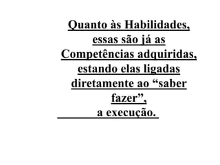 Quanto às Habilidades,
essas são já as
Competências adquiridas,
estando elas ligadas
diretamente ao “saber
fazer”,
a execução.
 