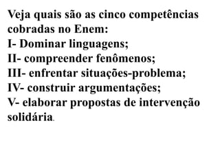 Veja quais são as cinco competências
cobradas no Enem:
I- Dominar linguagens;
II- compreender fenômenos;
III- enfrentar situações-problema;
IV- construir argumentações;
V- elaborar propostas de intervenção
solidária.
 