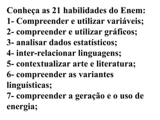 Conheça as 21 habilidades do Enem:
1- Compreender e utilizar variáveis;
2- compreender e utilizar gráficos;
3- analisar dados estatísticos;
4- inter-relacionar linguagens;
5- contextualizar arte e literatura;
6- compreender as variantes
linguísticas;
7- compreender a geração e o uso de
energia;
 