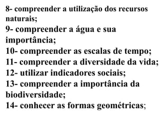 8- compreender a utilização dos recursos
naturais;
9- compreender a água e sua
importância;
10- compreender as escalas de tempo;
11- compreender a diversidade da vida;
12- utilizar indicadores sociais;
13- compreender a importância da
biodiversidade;
14- conhecer as formas geométricas;
 