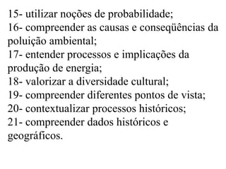 15- utilizar noções de probabilidade;
16- compreender as causas e conseqüências da
poluição ambiental;
17- entender processos e implicações da
produção de energia;
18- valorizar a diversidade cultural;
19- compreender diferentes pontos de vista;
20- contextualizar processos históricos;
21- compreender dados históricos e
geográficos.
 