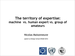 Nicolas Maisonneuve
speech at Design School ENSAD 2012
The territory of expertise:
machine vs. human expert vs. group of
amateurs
 