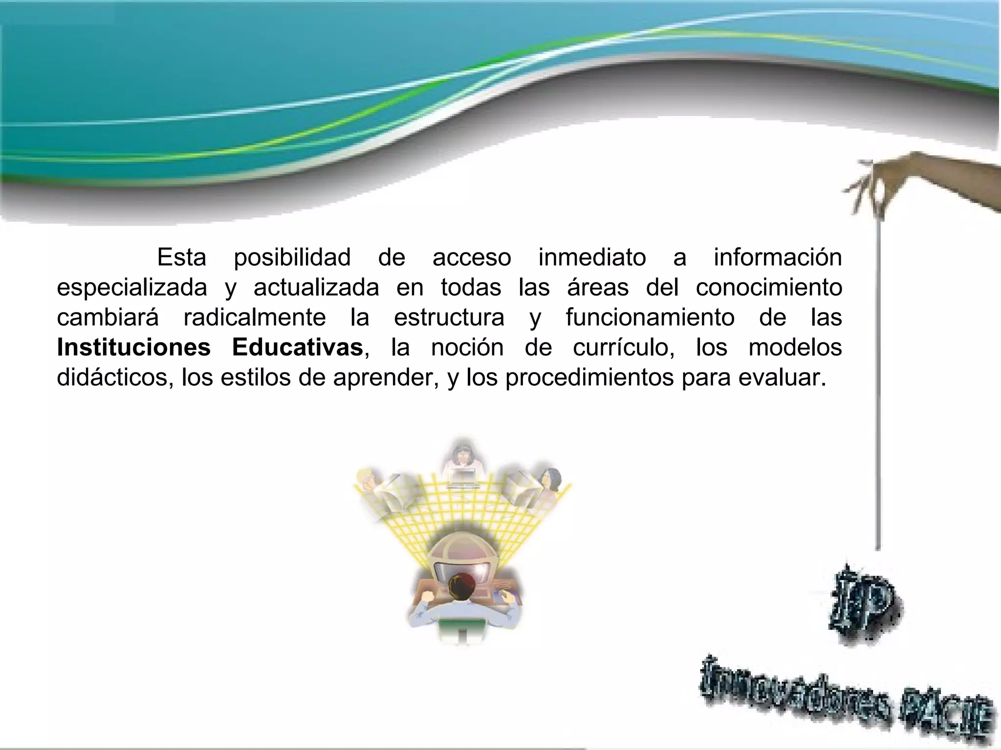 Esta posibilidad de acceso inmediato a información especializada y actualizada en todas las áreas del conocimiento cambiará radicalmente la estructura y funcionamiento de las  Instituciones Educativas , la noción de currículo, los modelos didácticos, los estilos de aprender, y los procedimientos para evaluar. 