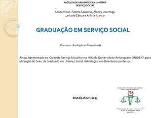 FACULDADE ANHANGUERA-UNIDERP
SERVIÇO SOCIAL

Acadêmicos: Fátima Squarcio, Alceny Lourenço,
Leila de Cássia e Arilma Branco

GRADUAÇÃO EM SERVIÇO SOCIAL
Orientador: Rosângela da Silva Almeida

Artigo Apresentado ao Curso de Serviço Social turma N 8o da Universidade Anhanguera-UNIDERP, para
obtenção do Grau de Graduado em Serviço Social Habilitação em-Orientador professor.

BRASÍLIA DF, 2013

 
