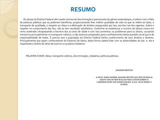 RESUMO
Os idosos do Distrito Federal vêm sendo vitimas de discriminação e preconceito do gênero estereótipos, e sofrem com a falta
de politicas públicas que os poderiam beneficiar, proporcionando lhes melhor qualidade de vida no que se refere ao lazer, o
transporte de qualidade, o respeito ao idoso e a efetivação de direitos assegurados por leis, escritos nas leis vigentes. Sobre o
respeito no cumprimento das leis, não se tem resultado satisfatório. Conforme as estatísticas o numero de idosos cresce em
ritmo acelerado ultrapassando a barreira dos 70 anos de idade e com isto aumentou os problemas para os idosos, causando
transtorno principalmente no transporte coletivo, e não estamos preparados para o enfretamento desta questão social que é de
responsabilidade de todos. É preciso que a população do Distrito Federal tenha conhecimento de seus direitos e deveres.
Principalmente que sejam conhecedores do Estatuto do Idoso, desta forma saberá lidar com as adversidades do dia- a- dia e
respeitarão o direito do idoso de exercer a sua plena cidadania.

PALAVRA CHAVE: Idoso, transporte coletivo, discriminação, cidadania, politicas públicas.

AGRADECIMENTOS
A Deus, nosso Senhor, grande mestre que nos encoraja
diante dos os obstáculos para continuarmos a
caminhar rumo aos nossos ideais. A Ele, seja honra e
glória.

 