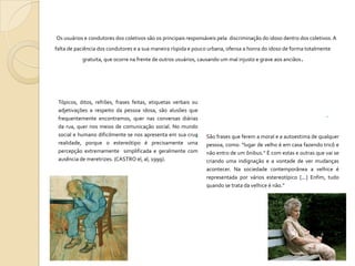 Os usuários e condutores dos coletivos são os principais responsáveis pela discriminação do idoso dentro dos coletivos. A
falta de paciência dos condutores e a sua maneira ríspida e pouco urbana, ofensa a honra do idoso de forma totalmente
gratuita, que ocorre na frente de outros usuários, causando um mal injusto e grave aos anciãos.

Tópicos, ditos, refrões, frases feitas, etiquetas verbais ou
adjetivações a respeito da pessoa idosa, são alusões que
frequentemente encontramos, quer nas conversas diárias
da rua, quer nos meios de comunicação social. No mundo
social e humano dificilmente se nos apresenta em sua crua

realidade, porque o estereótipo é precisamente uma
percepção extremamente simplificada e geralmente com
ausência de meretrizes. (CASTRO el, al, 1999).



São frases que ferem a moral e a autoestima de qualquer
pessoa, como: “lugar de velho é em casa fazendo tricô e
não entro de um ônibus.” È com estas e outras que vai se
criando uma indignação e a vontade de ver mudanças
acontecer. Na sociedade contemporânea a velhice é
representada por vários estereotípico [...] Enfim, tudo
quando se trata da velhice é não.”


 