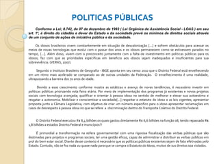 POLITICAS PÚBLICAS
Conforme a Lei; 8.742, de 07 de dezembro de 1993 ( Lei Orgânica de Assistência Social - LOAS ) em seu
art. 1º, é direito do cidadão e dever do Estado e da sociedade prevê os mínimos de direitos sociais através
de um conjunto de ações de iniciativa pública e da sociedade.
Os idosos brasileiros vivem constantemente em situação de desvalorização [...] e sofrem obstáculos para acessar os
meios de novas tecnologias que evolui com o passar dos anos e os idosos permanecem como se estivessem parados no
tempo, [...]. Além disso, vivem com o preconceito juntamente com a falta de investimento em politicas públicas para os
idosos, faz com que as prioridades específicas em beneficio aos idosos sejam inadequadas e insuficientes para sua
sobrevivência. (VERAS, 2007).
Segundo o Instituto Brasileiro de Geografia - IBGE aponta em seu censo 2010 que o Distrito Federal está envelhecendo
em um ritmo mais acelerado se comparado ao de outras unidades da Federação. O envelhecimento é uma realidade,
ultrapassando a barreira dos 70 anos de idade.
Devido a esse crescimento conforme mostra as estáticas e avanço de novas tendências, é necessário investir em
politicas públicas priorizando esta faixa etária. Por meio de implementação dos programas já existentes e novos projetos
sociais com tecnologia avançada; qualificar e orientar à pessoa idosa no sentido de melhorar e elevar sua autoestima e
resgatar a autonomia. Mobilizar e conscientizar a sociedade[...] respeitar o estatuto do idoso e as leis vigentes; apresentar
proposta junto a Câmara Legislativa, com objetivo de criar um número especifico para o idoso apresentar reclamações em
casos de desrespeito à pessoa idosa no que se refere a discriminação dentro do Transporte Coletivo do Distrito Federal.

O Distrito Federal executou R$ 8,4 bilhões os quais gastou diretamente R$ 6,6 bilhões na função 08, tendo repassado R$
1,8 bilhões a estados Distrito Federal e municípios?!
É primordial a transformação na esfera governamental com uma rigorosa fiscalização das verbas públicas que são
destinadas para projetos e programas sociais; ter uma gestão eficaz, capaz de administrar e distribuir as verbas públicas em
prol do bem estar social. Diante desse contexto é necessário que as politicas públicas existentes sejam de fato efetivadas pelo
Estado. Contudo, não se fez nada ou quase nada para que se compra o Estatuto do Idoso, muitos de sus direitos soa violados.

 