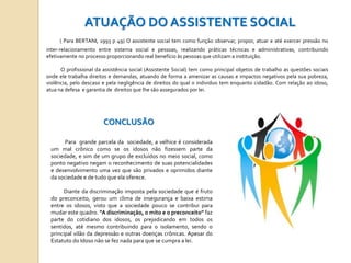ATUAÇÃO DO ASSISTENTE SOCIAL
( Para BERTANI, 1993 p 49) O assistente social tem como função observar, propor, atuar e até exercer pressão no
inter-relacionamento entre sistema social e pessoas, realizando práticas técnicas e administrativas, contribuindo
efetivamente no processo proporcionando real benefício às pessoas que utilizam a instituição.
O profissional da assistência social (Assistente Social) tem como principal objetos de trabalho as questões sociais
onde ele trabalha direitos e demandas, atuando de forma a amenizar as causas e impactos negativos pela sua pobreza,
violência, pelo descaso e pela negligência de direitos do qual o individuo tem enquanto cidadão. Com relação ao idoso,
atua na defesa e garantia de direitos que lhe são assegurados por lei.

CONCLUSÃO
Para grande parcela da sociedade, a velhice é considerada
um mal crônico como se os idosos não fizessem parte da
sociedade, e sim de um grupo de excluídos no meio social, como
ponto negativo negam o reconhecimento de suas potencialidades
e desenvolvimento uma vez que são privados e oprimidos diante
da sociedade e de tudo que ela oferece.
Diante da discriminação imposta pela sociedade que é fruto
do preconceito, gerou um clima de insegurança e baixa estima
entre os idosos, visto que a sociedade pouco se contribui para
mudar este quadro. “A discriminação, o mito e o preconceito” faz
.
parte do cotidiano dos idosos, os prejudicando em todos os
sentidos, até mesmo contribuindo para o isolamento, sendo o
principal vilão da depressão e outras doenças crônicas. Apesar do
Estatuto do Idoso não se fez nada para que se cumpra a lei.

 
