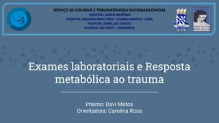 Exames laboratoriais e Resposta
metabólica ao trauma
Interno: Davi Matos
Orientadora: Carolina Rosa
SERVIÇO DE CIRURGIA E TRAUMATOLOGIA BUCOMAXILOFACIAL
HOSPITAL SANTO ANTÔNIO
HOSPITAL UNIVERSITÁRIO PROF. EDGARD SANTOS - UFBA
HOSPITAL GERAL DO ESTADO
HOSPITAL DO OESTE - BARREIRAS
 