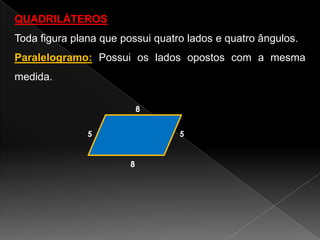 QUADRILÁTEROS

Toda figura plana que possui quatro lados e quatro ângulos.
Paralelogramo: Possui os lados opostos com a mesma
medida.
8
5

5

8

 