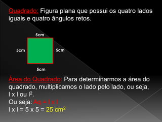 Quadrado: Figura plana que possui os quatro lados
iguais e quatro ângulos retos.
5cm

5cm

5cm

5cm

Área do Quadrado: Para determinarmos a área do
quadrado, multiplicamos o lado pelo lado, ou seja,
l x l ou l2.
Ou seja: Aq = l x l
l x l = 5 x 5 = 25 cm2

 