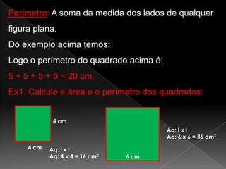 Perímetro: A soma da medida dos lados de qualquer
figura plana.
Do exemplo acima temos:
Logo o perímetro do quadrado acima é:
5 + 5 + 5 + 5 = 20 cm.

Ex1. Calcule a área e o perímetro dos quadrados:
4 cm
Aq: l x l
Aq: 6 x 6 = 36 cm2

4 cm

Aq: l x l
Aq: 4 x 4 = 16 cm2

6 cm

 