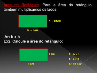 Área do Retângulo: Para a área do retângulo,
também multiplicamos os lados.
h → altura

b → base

Ar: b x h
Ex2. Calcule a área do retângulo:
3 cm

Ar: b x h
Ar: 4 x 3

4 cm

Ar: 12 cm2

 