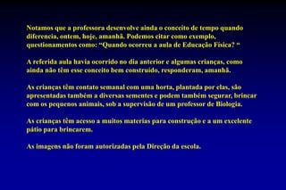 Notamos que a professora desenvolve ainda o conceito de tempo quando diferencia, ontem, hoje, amanhã. Podemos citar como exemplo, questionamentos como: “Quando ocorreu a aula de Educação Física? “A referida aula havia ocorrido no dia anterior e algumas crianças, como ainda não têm esse conceito bem construído, responderam, amanhã.As crianças têm contato semanal com uma horta, plantada por elas, são apresentadas também a diversas sementes e podem também segurar, brincar com os pequenos animais, sob a supervisão de um professor de Biologia.As crianças têm acesso a muitos materias para construção e a um excelente pátio para brincarem.As imagens não foram autorizadas pela Direção da escola.