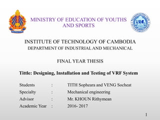 MINISTRY OF EDUCATION OF YOUTHS
AND SPORTS
INSTITUTE OF TECHNOLOGY OF CAMBODIA
DEPARTMENT OF INDUSTRIALAND MECHANICAL
FINAL YEAR THESIS
Tittle: Designing, Installation and Testing of VRF System
Students : TITH Sopheara and VENG Socheat
Specialty : Mechanical engineering
Advisor : Mr. KHOUN Rithymean
Academic Year : 2016- 2017
1
 