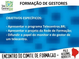 FORMAÇÃO DE GESTORES OBJETIVOS ESPECÍFICOS:   - Apresentar o programa Telecentros.BR; - Apresentar o projeto da Rede de Formação; - Difundir o papel do monitor e do gestor de um telecentro. 
