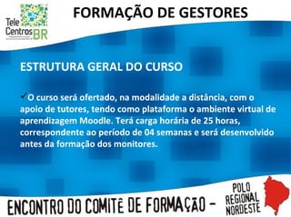 FORMAÇÃO DE GESTORES ESTRUTURA GERAL DO CURSO O curso será ofertado, na modalidade a distância, com o apoio de tutores, tendo como plataforma o ambiente virtual de aprendizagem Moodle. Terá carga horária de 25 horas, correspondente ao período de 04 semanas e será desenvolvido antes da formação dos monitores.  