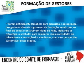 FORMAÇÃO DE GESTORES Foram definidas 05 temáticas para discussão e apropriação dos gestores durante o processo de formação, sendo que ao final ele deverá construir um Plano de Ação, indicando as estratégias escolhidas para colaborar com as atividades do telecentro e a formação dos monitores, com uma perspectiva sustentável desse espaço.  