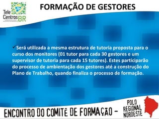 FORMAÇÃO DE GESTORES Será utilizada a mesma estrutura de tutoria proposta para o curso dos monitores (01 tutor para cada 30 gestores e um supervisor de tutoria para cada 15 tutores). Estes participarão do processo de ambientação dos gestores até a construção do Plano de Trabalho, quando finaliza o processo de formação.  