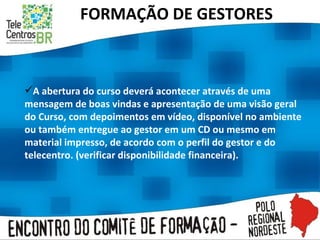 FORMAÇÃO DE GESTORES A abertura do curso deverá acontecer através de uma mensagem de boas vindas e apresentação de uma visão geral do Curso, com depoimentos em vídeo, disponível no ambiente ou também entregue ao gestor em um CD ou mesmo em material impresso, de acordo com o perfil do gestor e do telecentro. (verificar disponibilidade financeira).  