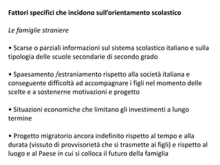 Fattori specifici che incidono sull’orientamento scolastico
Le famiglie straniere
• Scarse o parziali informazioni sul sistema scolastico italiano e sulla
tipologia delle scuole secondarie di secondo grado
• Spaesamento /estraniamento rispetto alla società italiana e
conseguente difficoltà ad accompagnare i figli nel momento delle
scelte e a sostenerne motivazioni e progetto
• Situazioni economiche che limitano gli investimenti a lungo
termine
• Progetto migratorio ancora indefinito rispetto al tempo e alla
durata (vissuto di provvisorietà che si trasmette ai figli) e rispetto al
luogo e al Paese in cui si colloca il futuro della famiglia
 