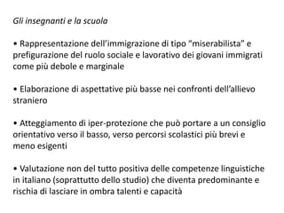 Gli insegnanti e la scuola
• Rappresentazione dell’immigrazione di tipo “miserabilista” e
prefigurazione del ruolo sociale e lavorativo dei giovani immigrati
come più debole e marginale
• Elaborazione di aspettative più basse nei confronti dell’allievo
straniero
• Atteggiamento di iper-protezione che può portare a un consiglio
orientativo verso il basso, verso percorsi scolastici più brevi e
meno esigenti
• Valutazione non del tutto positiva delle competenze linguistiche
in italiano (soprattutto dello studio) che diventa predominante e
rischia di lasciare in ombra talenti e capacità
 