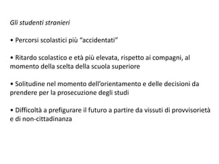 Gli studenti stranieri
• Percorsi scolastici più “accidentati”
• Ritardo scolastico e età più elevata, rispetto ai compagni, al
momento della scelta della scuola superiore
• Solitudine nel momento dell’orientamento e delle decisioni da
prendere per la prosecuzione degli studi
• Difficoltà a prefigurare il futuro a partire da vissuti di provvisorietà
e di non-cittadinanza
 