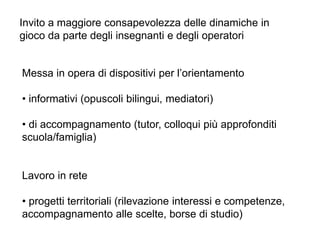 Messa in opera di dispositivi per l’orientamento
• informativi (opuscoli bilingui, mediatori)
• di accompagnamento (tutor, colloqui più approfonditi
scuola/famiglia)
Lavoro in rete
• progetti territoriali (rilevazione interessi e competenze,
accompagnamento alle scelte, borse di studio)
Invito a maggiore consapevolezza delle dinamiche in
gioco da parte degli insegnanti e degli operatori
 